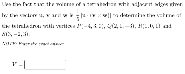 Use the fact that the volume of a tetrahedron with adjacent edges given
1
by the vectors u, v and w is u· (v x w)| to determine the volume of
the tetrahedron with vertices P(-4, 3,0), Q(2, 1, –3), R(1,0, 1) and
S(3, -2, 3).
|
NOTE: Enter the exact answer.
V
