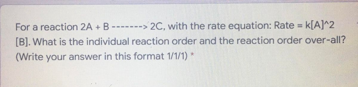 For a reaction 2A + B------> 2C, with the rate equation: Rate = k[A]^2
[B]. What is the individual reaction order and the reaction order over-all?
(Write your answer in this format 1/1/1)
