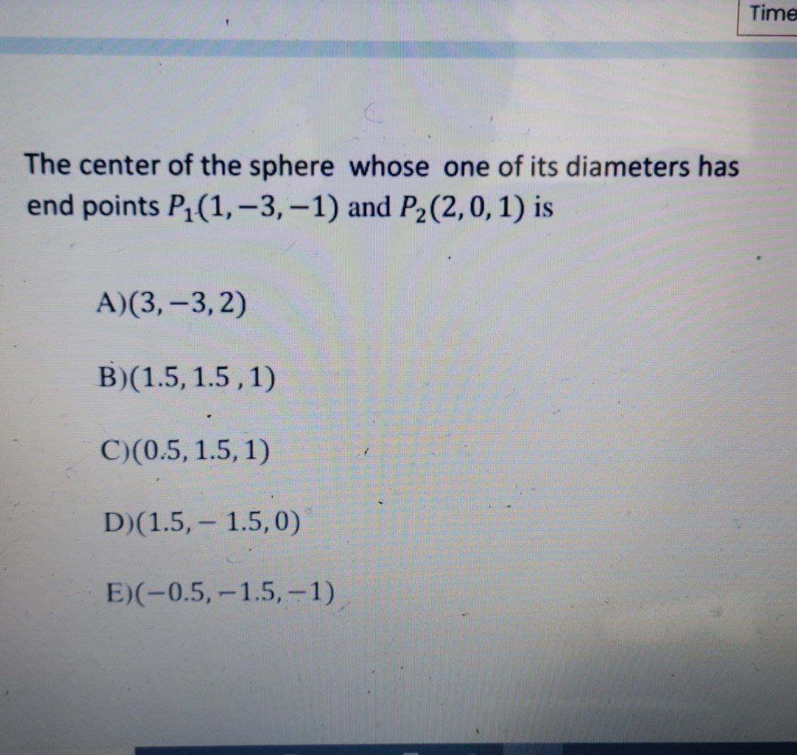 Time
The center of the sphere whose one of its diameters has
end points P1(1,-3,-1) and P2(2,0, 1) is
A)(3,-3, 2)
B)(1.5, 1.5,1)
C)(0.5, 1.5, 1)
D)(1.5, – 1.5,0)
E)(-0.5,-1.5,-1)
