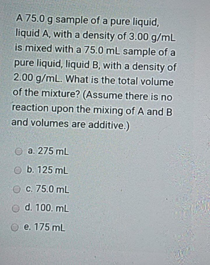 A 75.0 g sample of a pure liquid,
liquid A, with a density of 3.00 g/mL
is mixed with a 75.0 mL sample of a
pure liquid, liquid B, with a density of
2.00 g/mL. What is the total volume
of the mixture? (Assume there is no
reaction upon the mixing of A and B
and volumes are additive.)
O a. 275 mL
O b. 125 mL
O C. 75.0 mL
O d. 100. mL
O e. 175 mL
