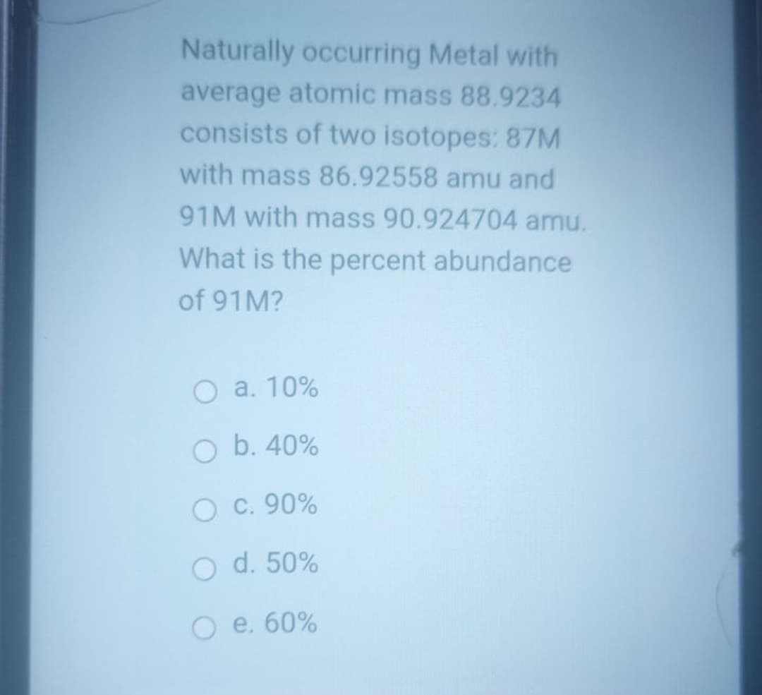Naturally occurring Metal with
average atomic mass 88.9234
consists of two isotopes: 87M
with mass 86.92558 amu and
91M with mass 90.924704 amu.
What is the percent abundance
of 91M?
O a. 10%
O b. 40%
O C. 90%
O d. 50%
O e. 60%

