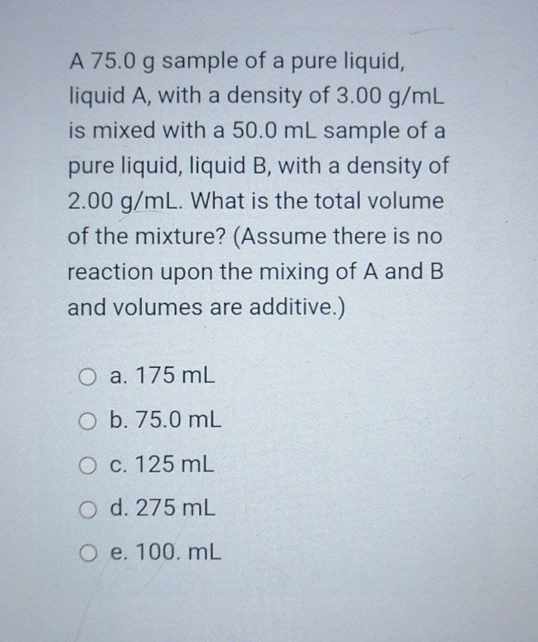 A 75.0 g sample of a pure liquid,
liquid A, with a density of 3.00 g/mL
is mixed with a 50.0 mL sample of a
pure liquid, liquid B, with a density of
2.00 g/mL. What is the total volume
of the mixture? (Assume there is no
reaction upon the mixing of A and B
and volumes are additive.)
O a. 175 mL
O b. 75.0 mL
O c. 125 mL
O d. 275 mL
O e. 100. mL

