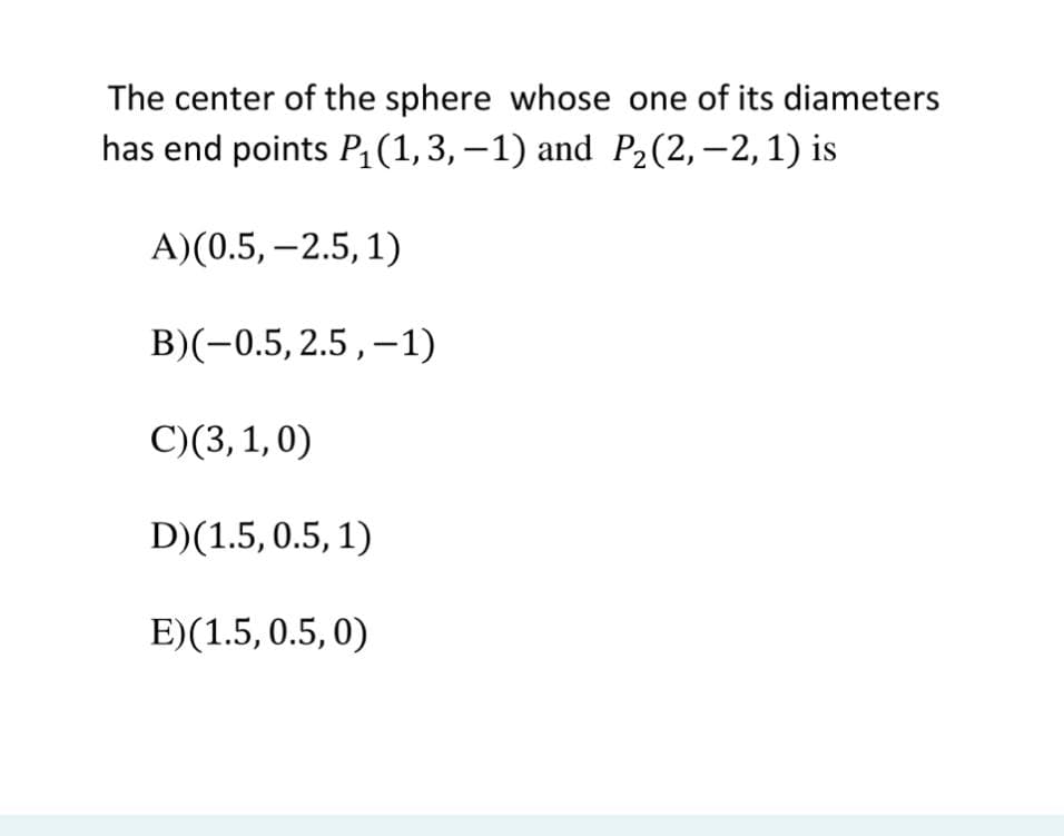 The center of the sphere whose one of its diameters
has end points P;(1,3,–1) and P2(2,–2,1) is
A)(0.5, –2.5, 1)
B)(-0.5, 2.5,–1)
C)(3,1,0)
D)(1.5, 0.5, 1)
E)(1.5, 0.5, 0)
