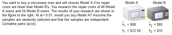 You want to buy a microwave oven and will choose Model A if its repair
costs are lower than Model B's. You research the repair costs of 48 Model
A ovens and 54 Model B ovens. The results of your research are shown in
the figure to the right. At a= 0.01, would you buy Model A? Assume the
samples are randomly selected and that the samples are independent.
Complete parts (a)-(e).
Model A
Model B
X2 = S85
$2 = $15
x, = $88
S, = $12.50
