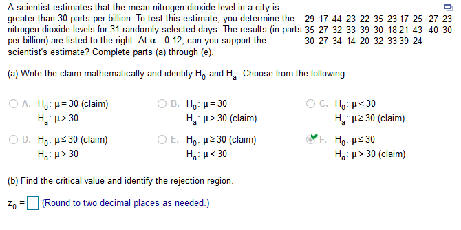 A scientist estimates that the mean nitrogen dioxide level in a city is
greater than 30 parts per billion. To test this estimate, you determine the 29 17 44 23 22 35 23 17 25 27 23
nitrogen dioxide levels for 31 randomly selected days. The results (in parts 35 27 32 33 39 30 18 21 43 40 30
per billion) are listed to the right. At a = 0.12, can you support the
scientist's estimate? Complete parts (a) through (e).
30 27 34 14 20 32 33 39 24
(a) Write the claim mathematically and identify H, and H. Choose from the following.
O A. Ho: µ= 30 (claim)
H: u> 30
O B. Ho: H= 30
H3: u> 30 (claim)
OC H μ< 30
H3: µ2 30 (claim)
O D. Ho: µs 30 (claim)
Ha: µ> 30
O E. H,: µ2 30 (claim)
H: u< 30
F. Ho: µs 30
H3: u> 30 (claim)
(b) Find the critical value and identify the rejection region.
Zo
(Round to two decimal places as needed.)
