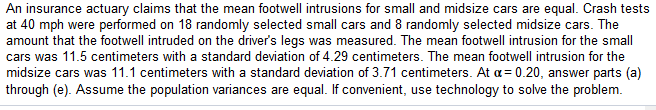 An insurance actuary claims that the mean footwell intrusions for small and midsize cars are equal. Crash tests
at 40 mph were performed on 18 randomly selected small cars and 8 randomly selected midsize cars. The
amount that the footwell intruded on the driver's legs was measured. The mean footwell intrusion for the small
cars was 11.5 centimeters with a standard deviation of 4.29 centimeters. The mean footwell intrusion for the
midsize cars was 11.1 centimeters with a standard deviation of 3.71 centimeters. At a= 0.20, answer parts (a)
through (e). Assume the population variances are equal. If convenient, use technology to solve the problem.
