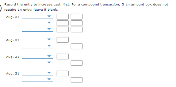 Record the entry to increase cash first. For a compound transaction, If an amount box does not
require an entry, leave it blank.
Aug. 31
Aug. 31
Aug. 31
Aug. 31
0 00
