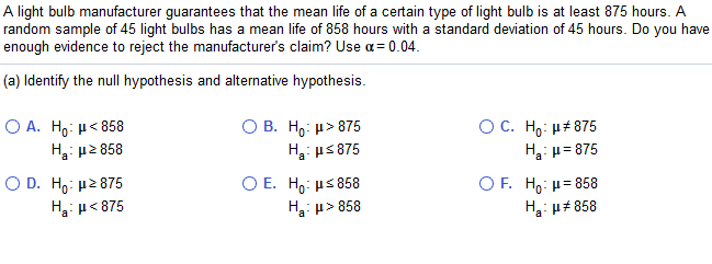A light bulb manufacturer guarantees that the mean life of a certain type of light bulb is at least 875 hours. A
random sample of 45 light bulbs has a mean life of 858 hours with a standard deviation of 45 hours. Do you have
enough evidence to reject the manufacturer's claim? Use a= 0.04.
(a) Identify the null hypothesis and alternative hypothesis.
O A. H,: µ< 858
H: p2 858
О В. Но: и» 875
H: us 875
O C. H : μ# 875
H: u= 875
Ο D. H : μ2 875
H3: µ< 875
Ο Ε. H : μ 858
H: p> 858
O F. H : μ= 858
H: u# 858
a
