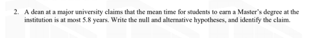 2. A dean at a major university claims that the mean time for students to earn a Master's degree at the
institution is at most 5.8 years. Write the null and alternative hypotheses, and identify the claim.
