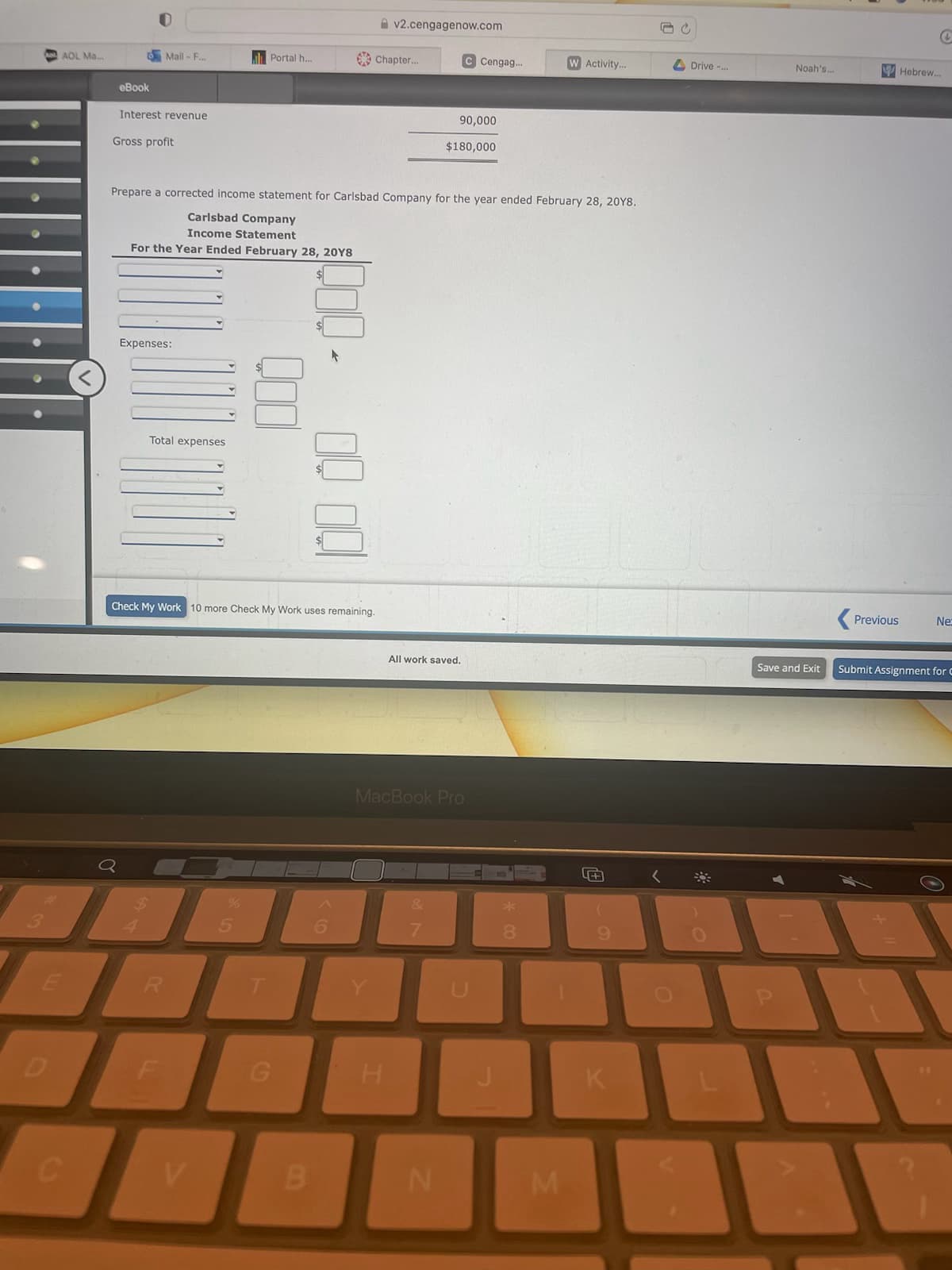 13
AOL Ma...
E
eBook
Mail-F...
Interest revenue
Gross profit
Expenses:
RENAN
Total expenses
Portal h...
R
Check My Work 10 more Check My Work uses remaining.
Prepare a corrected income statement for Carlsbad Company for the year ended February 28, 20Y8.
Carlsbad Company
Income Statement
For the Year Ended February 28, 20Y8
%
ABA
V
G
Chapter...
B
v2.cengagenow.com
H
MacBook Pro
90,000
All work saved.
&
C Cengag...
$180,000
N
8
Activity...
M
5+
9
K
UC
Drive -...
Noah's..
Previous
Hebrew..
Ne:
Save and Exit Submit Assignment for C
BA