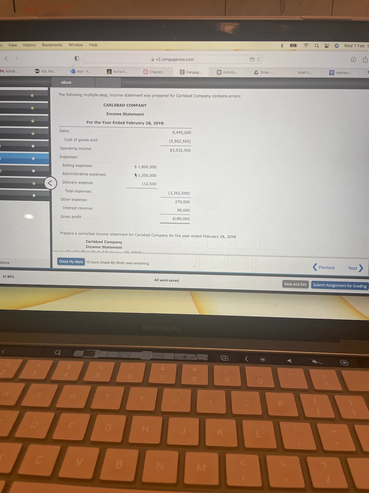 it
View History
M faith@..
tems
37.66%
···
Bookmarks Window
AOL Ma....
B
E
C
eBook
U
Sales
Mail - F...
Cost of goods sold
Help
Operating income
Expenses:
Selling expenses
Administrative expenses
The following multiple-step, income statement was prepared for Carlsbad Company contains errors:
CARLSBAD COMPANY
Income Statement
For the Year Ended February 28, 2018
Delivery expense
Total expenses
Other expense:
Interest revenue
Gross profit
R
V
Portal h...
Check My Work 10 more Check My Work uses remaining.
%
G
Chapter...
B
v2.cengagenow.com
Prepare a corrected income statement for Carlsbad Company for the year ended February 28, 2018.
Carlsbad Company
Income Statement
6
$ 1,800,000
1,350,000
112,500
H
C Cengag..
9,495,000
(5,962,500)
$3,532,500
(3,262,500)
270,000
90,000
$180,000
All work saved.
N
MacBook Pro
**
W Activity...
8
M
FA
9
K
<
C
Drive -...
0
$
P
☎
Noah's...
Q
8
Wed 1 Feb 1
Hebrew...
Previous Next >
Save and Exit Submit Assignment for Grading
1