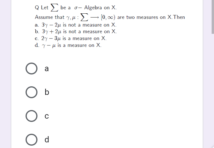 Q Let be a
Assume that y, u :>→ [0, 0) are two measures on X.Then
a. 3y – 2µ is not a measure on X.
b. 3y+ 2µ is not a measure on X.
c. 2y – 3µ is a measure on X.
d. y- u is a measure on X.
Algebra on X.
a
b
C
d
