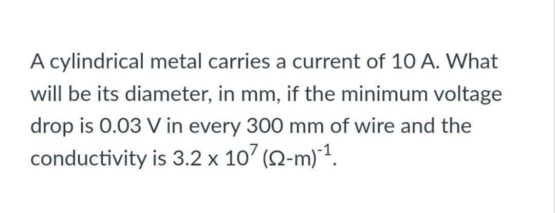 A cylindrical metal carries a current of 10 A. What
will be its diameter, in mm, if the minimum voltage
drop is 0.03 V in every 300 mm of wire and the
conductivity is 3.2 x 107 (22-m)¹1.