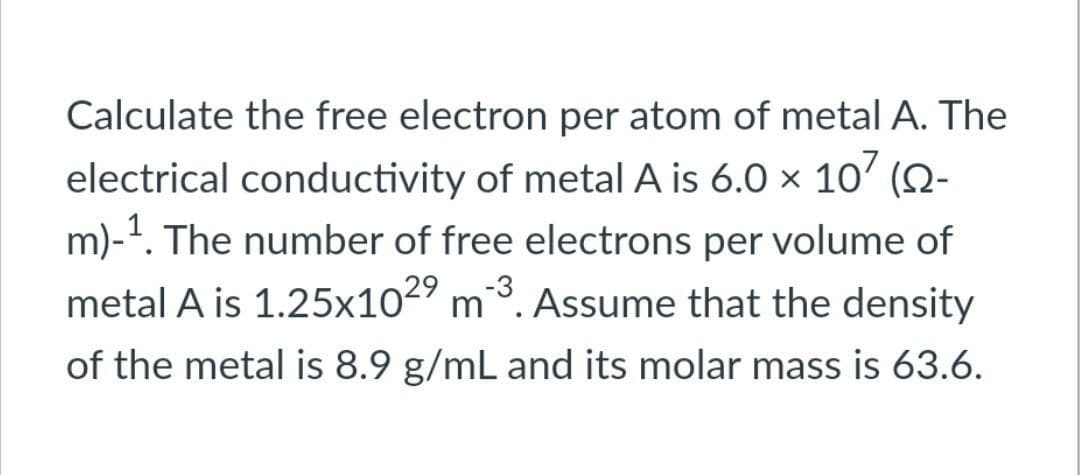 Calculate the free electron per atom of metal A. The
electrical conductivity of metal A is 6.0 × 10² (N-
m)-¹. The number of free electrons per volume of
metal A is 1.25x102⁹ m ³. Assume that the density
of the metal is 8.9 g/mL and its molar mass is 63.6.