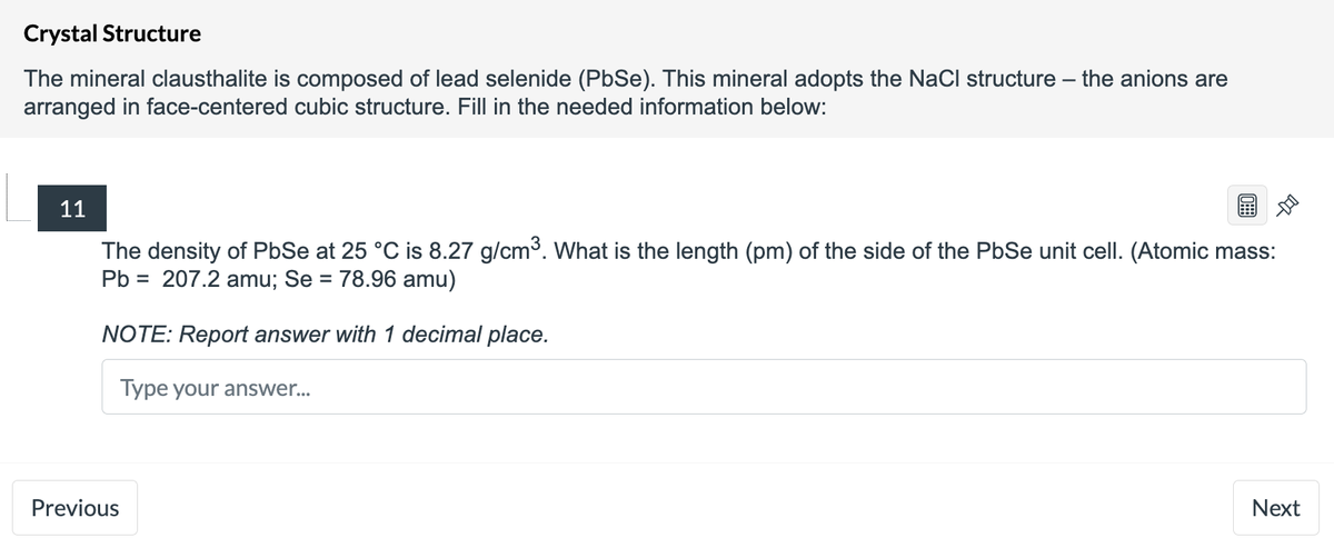 Crystal Structure
The mineral clausthalite is composed of lead selenide (PbSe). This mineral adopts the NaCl structure the anions are
arranged in face-centered cubic structure. Fill in the needed information below:
11
The density of PbSe at 25 °C is 8.27 g/cm³. What is the length (pm) of the side of the PbSe unit cell. (Atomic mass:
Pb = 207.2 amu; Se = 78.96 amu)
NOTE: Report answer with 1 decimal place.
Type your answer...
Next
Previous