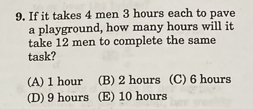 9. If it takes 4 men 3 hours each to pave
a playground, how many hours will it
take 12 men to complete the same
task?
(A) 1 hour
(B) 2 hours (C) 6 hours
(D) 9 hours (E) 10 hours
