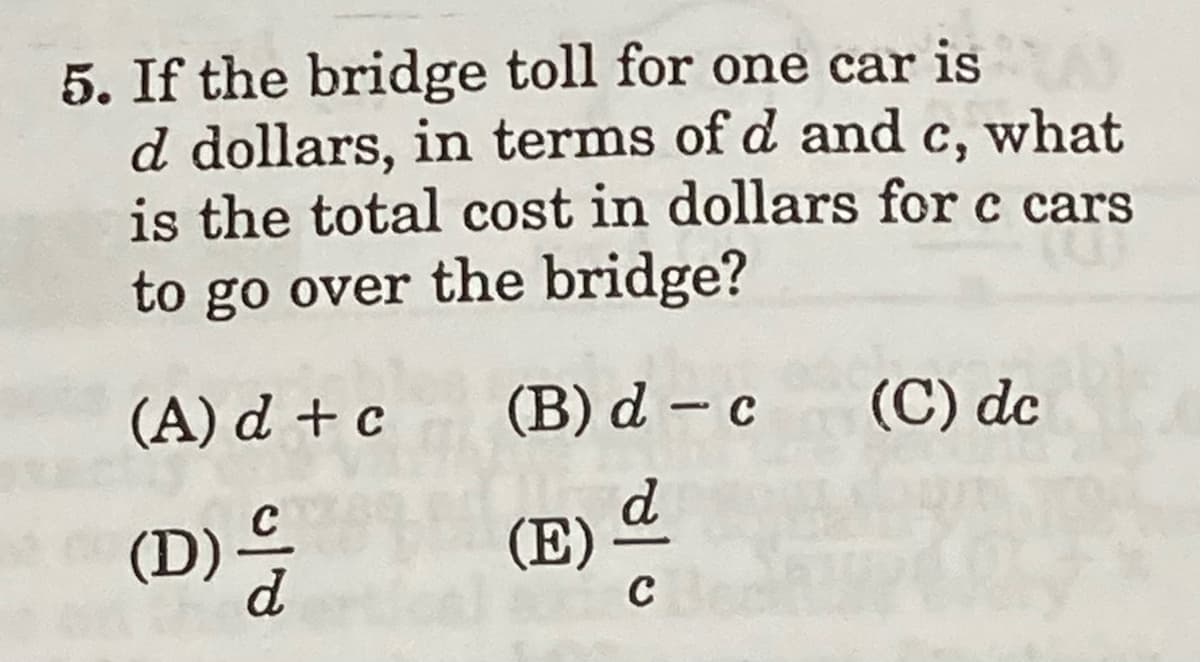 5. If the bridge toll for one car is
d dollars, in terms of d and c, what
is the total cost in dollars for c cars
to go over the bridge?
(A) d + c
(B) d – c
(C) dc
(D)
(E)
