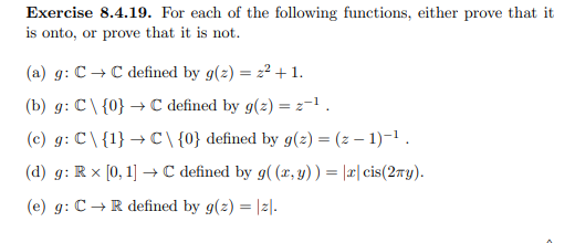 Exercise 8.4.19. For each of the following functions, either prove that it
is onto, or prove that it is not.
(a) g: C→C defined by g(z) = z² + 1.
(b) g: C\ {0} → C defined by g(z) = 2¹.
(c) g: C\ {1} → C\ {0} defined by g(z) = (2-1)-¹.
(d) g: Rx [0, 1] → C defined by g((x, y)) = |x|cis(2ny).
(e) g: C → R defined by g(z) = |z|.