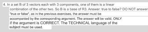 4. In a set B of 3 vectors each with 3 components, one of them is a linear
combination of the other two. So B is a base of R3. Answer: true to false? DO NOT answer
"true or false", as in the previous exercises, the answer must be
accompanied by the corresponding argument. The answer will be valid, ONLY
if the argument is CORRECT. The TECHNICAL language of the
subject must be used.
