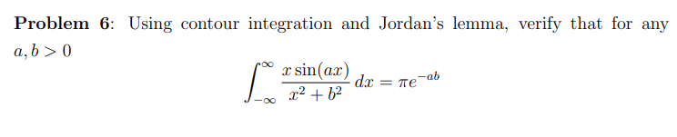 Problem 6: Using contour integration and Jordan's lemma, verify that for any
a, b>0
L
x sin(ax)
x² +6²
dx
Te-ab