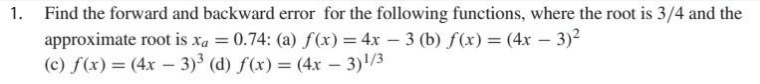 1.
Find the forward and backward error for the following functions, where the root is 3/4 and the
approximate root is xa = 0.74: (a) f(x) = 4x - 3 (b) f(x) = (4x - 3)²
(c) f(x) = (4x - 3)³ (d) f(x) = (4x - 3)¹/3