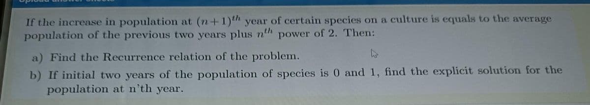 If the increase in population at (n+1)th year of certain species on a culture is equals to the average
population of the previous two years plus nth power of 2. Then:
a) Find the Recurrence relation of the problem.
b) If initial two years of the population of species is 0 and 1, find the explicit solution for the
population at n'th year.