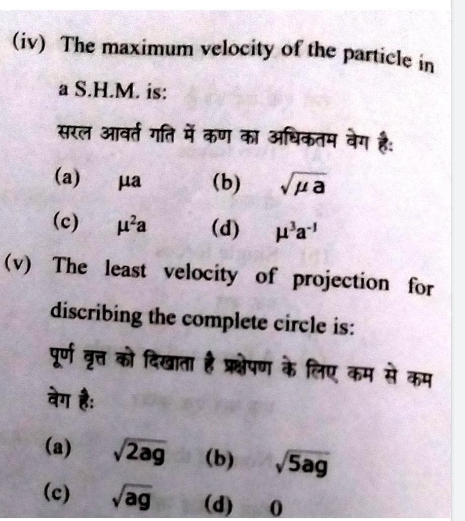 (iv) The maximum velocity of the particle in
a S.H.M. is:
सरल आवर्त गति में कण का अधिकतम वेग है:
(a)
(b)
Vua
(d)
на
(c)
мза
(v) The least velocity of projection for
discribing the complete circle is:
पूर्ण वृत्त को दिखाता है प्रक्षेपण के लिए कम से कम
वेग है:
(a)
(c)
Ha-1
√2ag (b) √5ag
Jag (d)
0