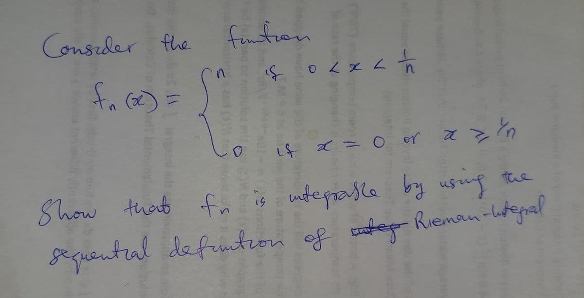 Consider the
f₁ (x) =
funtion
0
18 0 < x < 1/1
if x = 0 or
Yn
az in
기
Show that fn is integrable by using the
sequentral defuntion of te Rieman-tegral