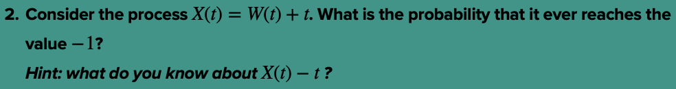 2. Consider the process X(t) = W(t) + t. What is the probability that it ever reaches the
value - 1?
Hint: what do you know about X(t) — t ?