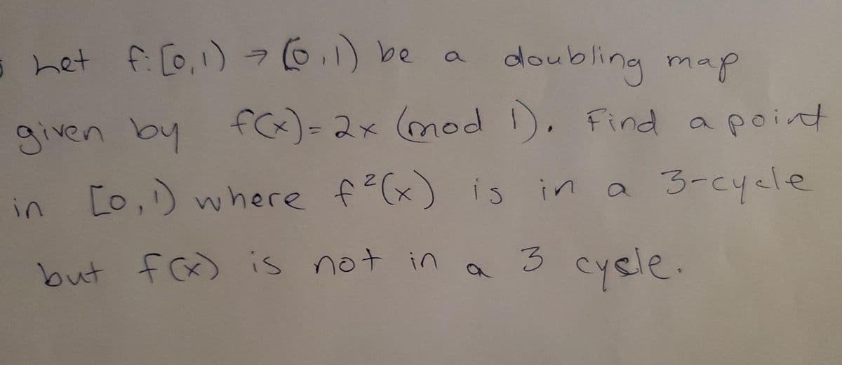 5 het f: [0, 1) = (0,1) be a
ㅋ
doubling map
given by f(x) = 2x (mod 1). Find a point
in [0, 1) where f²(x) is in a 3-cycle
but f(x) is not in a 3 cycle.