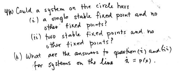 on the circle have
single stable fixed point and no
other fixed points?
(ii) tuso stable fixed points and ho
other fixed points?
4) Could a system
(i) a
(6) What are the answers to question (2) and (ii)
for systems on the line
x = P(x).