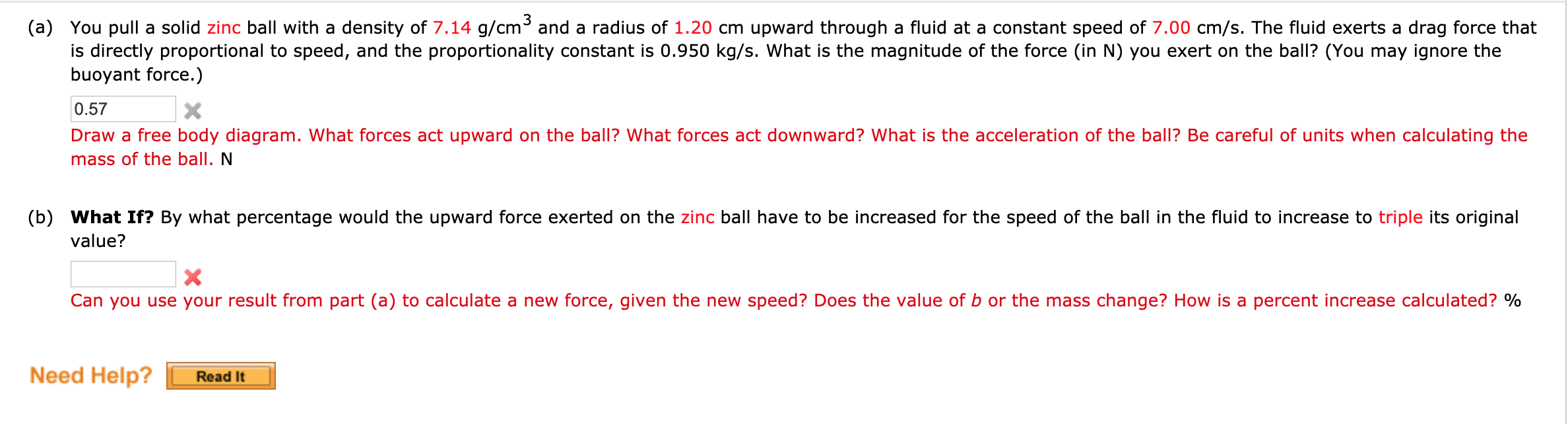 3
(a) You pull a solid zinc ball with a density of 7.14 g/cm and a radius of 1.20 cm upward through a fluid at a constant speed of 7.00 cm/s. The fluid exerts a drag force that
is directly proportional to speed, and the proportionality constant is 0.950 kg/s. What is the magnitude of the force (in N) you exert on the ball? (You may ignore the
buoyant force.)
0.57
X
Draw a free body diagram. What forces act upward on the ball? What forces act downward? What is the acceleration of the ball? Be careful of units when calculating the
mass of the ball. N
(b) What If? By what percentage would the upward force exerted on the zinc ball have to be increased for the speed of the ball in the fluid to increase to triple its original
value?
calculate a new force, given the new speed?
es the value of b or the mass change? How is a percent increase calculated? %
you use your result from part (a)
Need Help?
Read It
