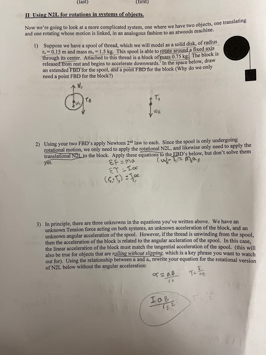 (last)
(first)
II Using N2L for rotations in systems of objects.
Now we're going to look at a more complicated system, one where we have two objects, one translatng
and one rotating whose motion is linked, in an analogous fashion to an atwoods machine.
1) Suppose we have a spool of thread, which we will model as a solid disk, of radius
r; = 0.15 m and mass m, = 1.5 kg. This spool is able to rotate around a fixed axis
through its center. Attached to this thread is a block of mass 0.75 kg. The block is
released from rest and begins to accelerate downwards.' In the space below, draw
an extended FBD for the spool, and a point FBD for the block (Why do we only
need a point FBD for the block?)
Ts
Ws
WB
2) Using your two FBD's apply Newtons 2nd law to each. Since the spool is only undergoing
rotational motion, we only need to apply the rotational N2L, and likewise only need to apply the
translational N2L to the block. Apply these equations to the FBD’s below, but don't solve them
yet.
EF =ma
ET - Tor
3) In principle, there are three unknowns in the equations you've written above. We have an
unknown Tension force acting on both systems, an unknown acceleration of the block, and an
unknown angular acceleration of the spool. However, if the thread is unwinding from the spool.
then the acceleration of the block is related to the angular accleration of the spool. In this case.
the linear acceleration of the block must match the tangential acceleration of the spool. (this will
also be true for objects that are rolling without slipping, which is a key phrase you want to watch
out for). Using the relationship between a and a;, rewrite your equation for the rotational version
of N2L below without the angular acceleration:
イニ a
Tン
IaB
T
