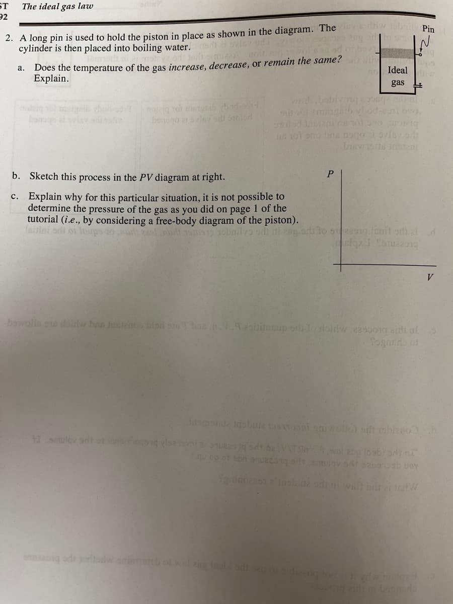 ST
The ideal gas law
92
2. A long pin is used to hold the piston in place as shown in the diagram. The
cylinder is then placed into boiling water. edt ivie d
Pin
Does the temperature of the gas increase, decrease, or remain the same?
Explain.
а.
Ideal
gas
le
bang et ovisy
ob oemnib vod-nt ov.
b. Sketch this process in the PV diagram at right.
c. Explain why for this particular situation, it is not possible to
determine the pressure of the gas as you did on page 1 of the
tutorial (i.e., by considering a free-body diagram of the piston).
Taitini odi on orps
V.
bawalla oe loidw ban tln blod so Tbne. 2aup or lo doidw 229001g aiti oal
Togarno of
amolla nobu ni ollot sdt robieno b
11 siulovant of lonopg ylse ueq st.beAT sl 20 oobrod n
