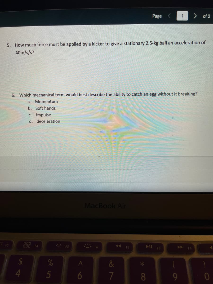 Page
1
of 2
5. How much force must be applied by a kicker to give a stationary 2.5-kg ball an acceleration of
40m/s/s?
6. Which mechanical term would best describe the ability to catch an egg without it breaking?
a.
Momentum
b. Soft hands
C. Impulse
d. deceleration
MacBook Air
O00 F4
I F8
F6
F7
F9
2$
%
&
6
7
8
9.
