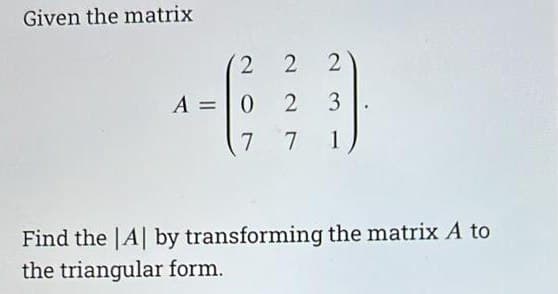 Given the matrix
2 2 2
3
1
A = 0 2
7
7
Find the |A| by transforming the matrix A to
the triangular form.