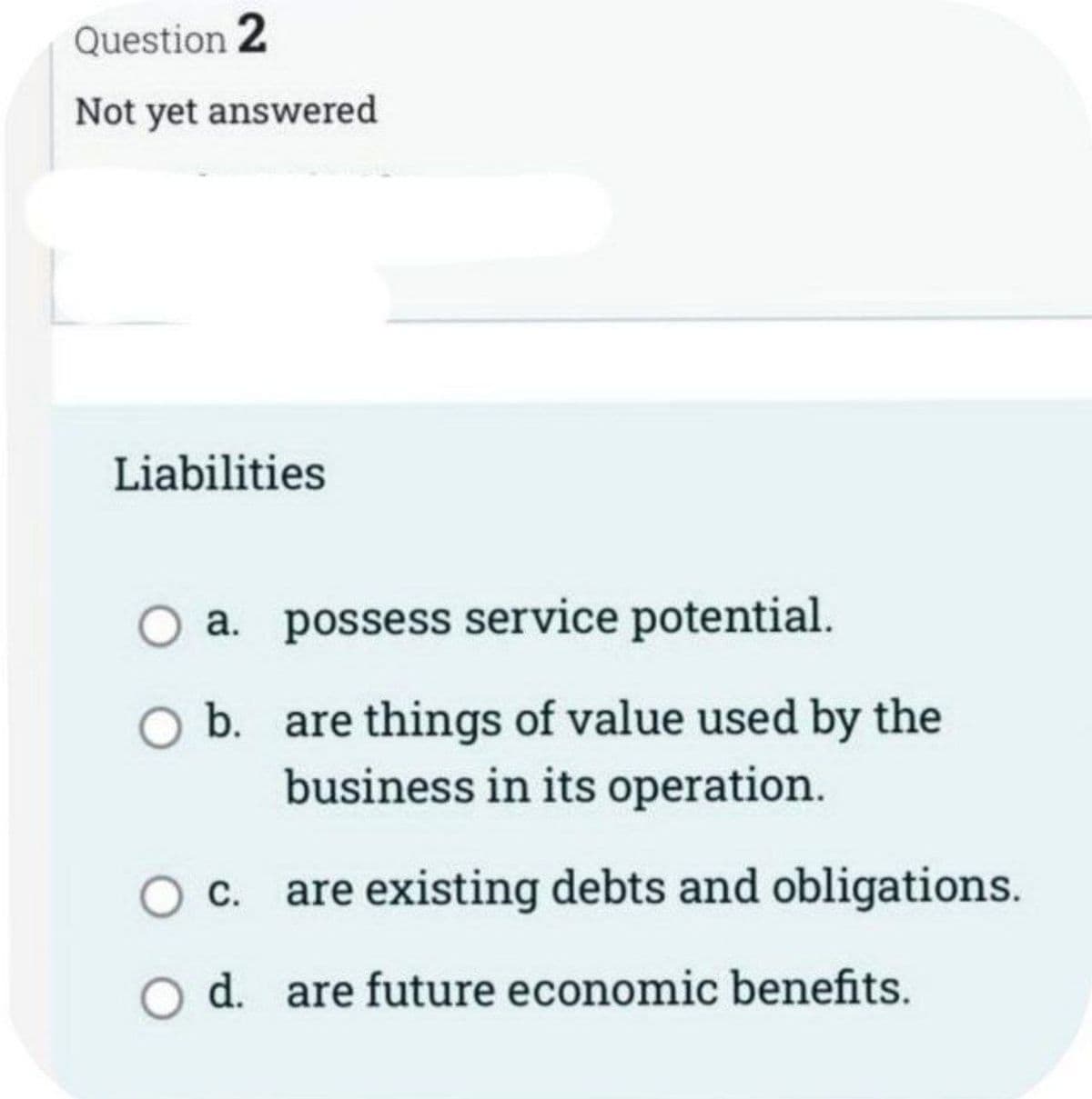 Question 2
Not yet answered
Liabilities
O a.
O b.
C.
possess service potential.
are things of value used by the
business in its operation.
are existing debts and obligations.
O d. are future economic benefits.