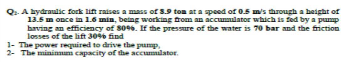 A hydraulic fork lift raises a mass of 8.9 ton at a speed of 0.5 m/s through a height of
13.5 mn once in 1.6 min, being working from an accumulator which is fed by a pump
having an efficiency of 80%6. If the pressure of the water is 70 bar and the friction
losses of the lift 30% find
1- The power required to drive the pump,
2- The minimum capacity of the accumulator.