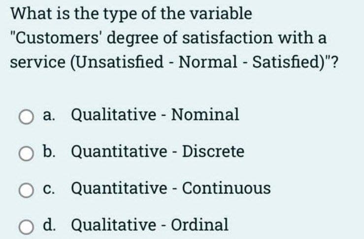 What is the type of the variable
"Customers' degree of satisfaction with a
service (Unsatisfied - Normal - Satisfied)"?
O a. Qualitative - Nominal
b. Quantitative - Discrete
O c.
O d. Qualitative - Ordinal
Quantitative - Continuous