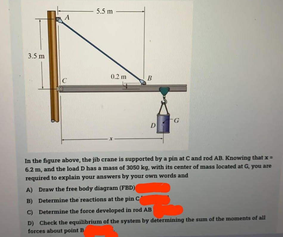 3.5 m
A
C
5.5 m
0.2 m
B
D
G
In the figure above, the jib crane is supported by a pin at C and rod AB. Knowing that x =
6.2 m, and the load D has a mass of 3050 kg, with its center of mass located at G, you are
required to explain your answers by your own words and
A) Draw the free body diagram (FBD)
B) Determine the reactions at the pin C
C) Determine the force developed in rod AB
D) Check the equilibrium of the system by determining the sum of the moments of all
forces about point B