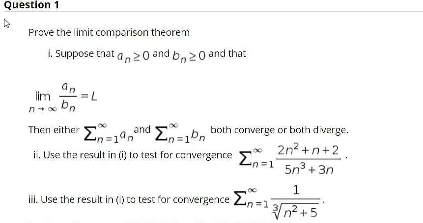 Question 1
Prove the limit comparison theorem
i. Suppose that an20 and b,20 and that
an
lim
7=
and Eb, both converge or both diverge.
2n2 +n+2
Then either En=an
i Use the result in (i) to test for convergence Zn=1
5n3 + 3n
1
iii. Use the result in (i) to test for convergence 2, =1
3D1
Vn? + 5
