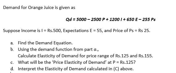 Demand for Orange Juice is given as
Qd = 5000 – 2500 P+ 1200 I+ 650 E- 255 Ps
Suppose Income isl = Rs.500, Expectations E = 55, and Price of Ps = Rs 25.
a. Find the Demand Equation.
b. Using the demand function from part a.,
Calculate Elasticity of Demand for price range of Rs.125 and Rs.155.
c. What will be the 'Price Elasticity of Demand' at P = Rs.125?
d. Interpret the Elasticity of Demand calculated in (C) above.
