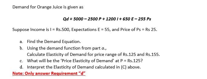 Demand for Orange Juice is given as
Qd = 5000 – 2500 P+ 1200 I+ 650 E- 255 Ps
Suppose Income is I = Rs.500, Expectations E = 55, and Price of Ps = Rs 25.
%3D
a. Find the Demand Equation.
b. Using the demand function from part a.,
Calculate Elasticity of Demand for price range of Rs.125 and Rs.155.
c. What will be the 'Price Elasticity of Demand' at P= Rs.125?
d. Interpret the Elasticity of Demand calculated in (C) above.
Note: Only answer Requirement "d"

