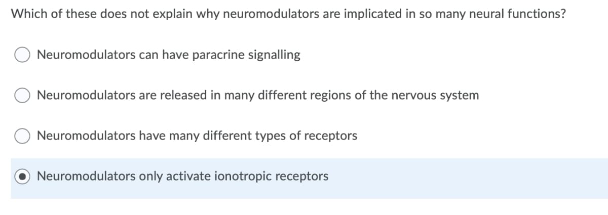 Which of these does not explain why neuromodulators are implicated in so many neural functions?
Neuromodulators can have paracrine signalling
Neuromodulators are released in many different regions of the nervous system
Neuromodulators have many different types of receptors
Neuromodulators only activate ionotropic receptors
