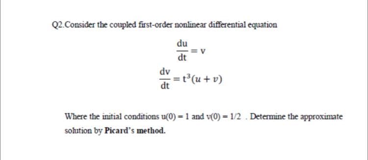 Q2. Consider the coupled first-order nonlinear differential equation
du
dt
dv
t³(u + v)
dt
Where the initial conditions u(0) = 1 and v(0) = 1/2 . Determine the approximate
solution by Picard's method.