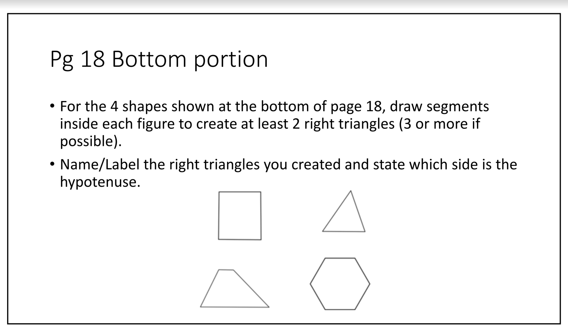 For the 4 shapes shown at the bottom of page 18, draw segments
inside each figure to create at least 2 right triangles (3 or more if
possible).
• Name/Label the right triangles you created and state which side is the
hypotenuse.
