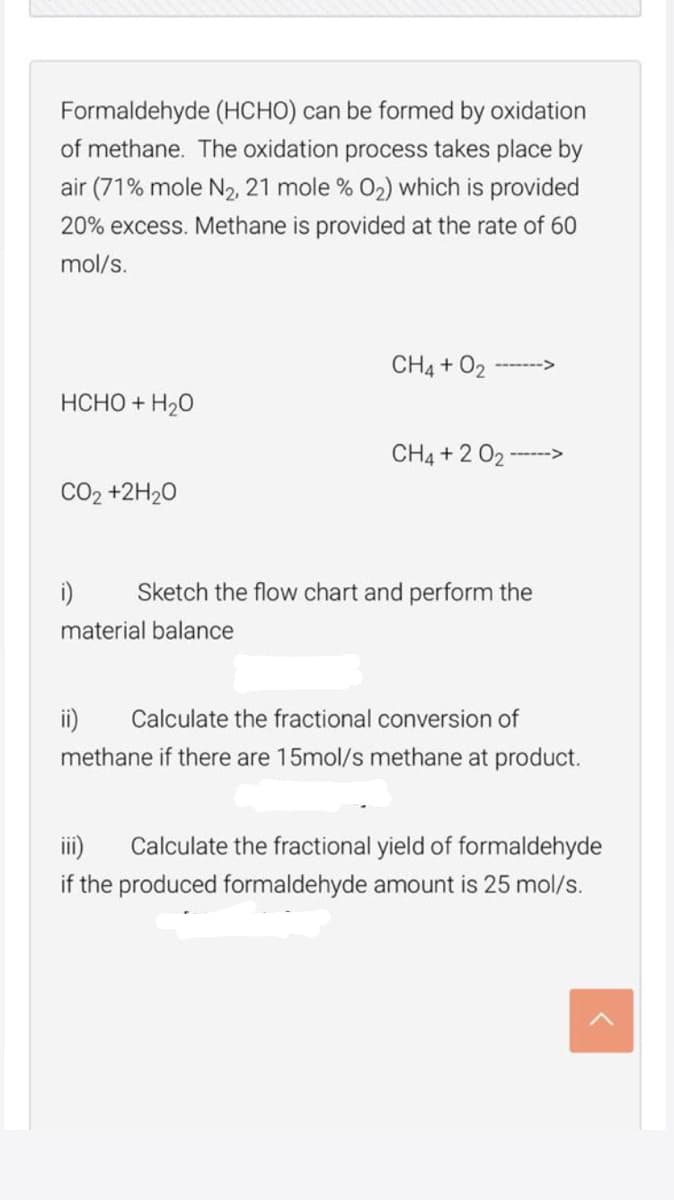 Formaldehyde (HCHO) can be formed by oxidation
of methane. The oxidation process takes place by
air (71% mole N2, 21 mole % 02) which is provided
20% excess. Methane is provided at the rate of 60
mol/s.
CH4 + O
-- -->
HCHO + H20
CH4 +2 02 -
CO2 +2H20
i)
Sketch the flow chart and perform the
material balance
ii)
Calculate the fractional conversion of
methane if there are 15mol/s methane at product.
iii)
Calculate the fractional yield of formaldehyde
if the produced formaldehyde amount is 25 mol/s.
