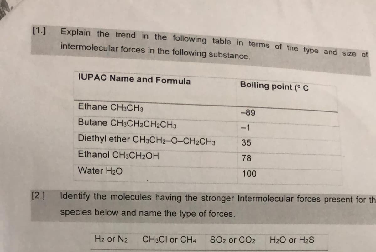 [1.]
Explain the trend in the following table in terms of the type and size of
intermolecular forces in the following substance.
IUPAC Name and Formula
Boiling point (° C
Ethane CH3CH3
-89
Butane CH3CH2CH2CH3
-1
Diethyl ether CH3CH2-O-CH2CH3
35
Ethanol CH3CH2OH
78
Water H20
100
[2.]
Identify the molecules having the stronger Intermolecular forces present for th
species below and name the type of forces.
H2 or N2
CH3CI or CH4
SO2 or CO2
H2O or H2S
