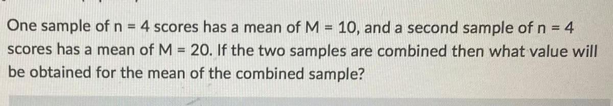 One sample of n = 4 scores has a mean of M = 10, and a second sample of n = 4
scores has a mean of M = 20. If the two samples are combined then what value will
be obtained for the mean of the combined sample?
%3D
