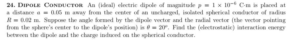 24. DIPOLE CONDUCTOR An (ideal) electric dipole of magnitude p = 1 x 10-6 C-m is placed at
a distance a = 0.05 m away from the center of an uncharged, isolated spherical conductor of radius
R = 0.02 m. Suppose the angle formed by the dipole vector and the radial vector (the vector pointing
from the sphere's center to the dipole's position) is = 20°. Find the (electrostatic) interaction energy
between the dipole and the charge induced on the spherical conductor.